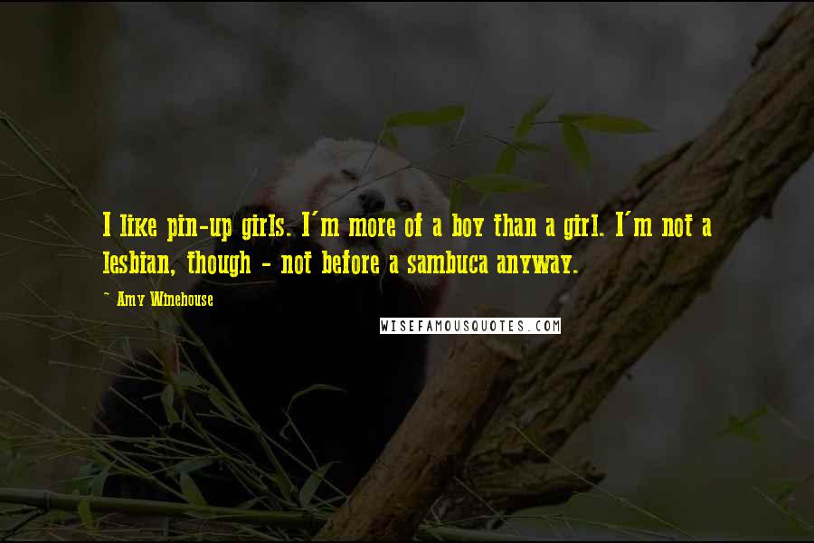 Amy Winehouse Quotes: I like pin-up girls. I'm more of a boy than a girl. I'm not a lesbian, though - not before a sambuca anyway.