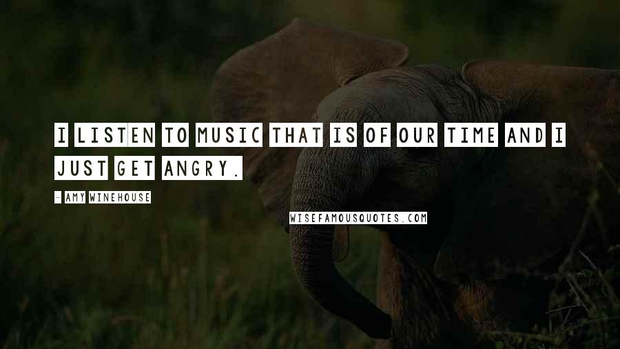 Amy Winehouse Quotes: I listen to music that is of our time and I just get angry.