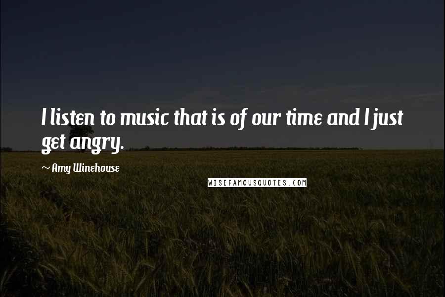 Amy Winehouse Quotes: I listen to music that is of our time and I just get angry.
