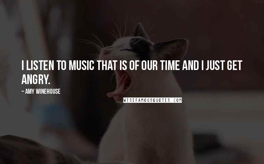 Amy Winehouse Quotes: I listen to music that is of our time and I just get angry.