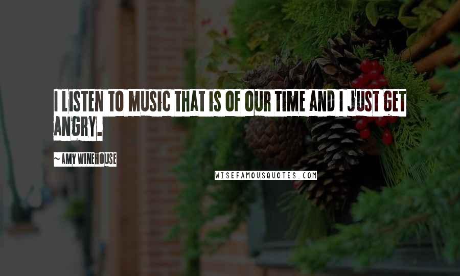 Amy Winehouse Quotes: I listen to music that is of our time and I just get angry.