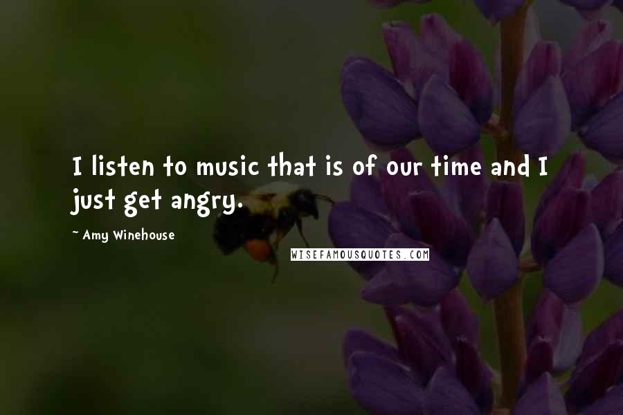 Amy Winehouse Quotes: I listen to music that is of our time and I just get angry.