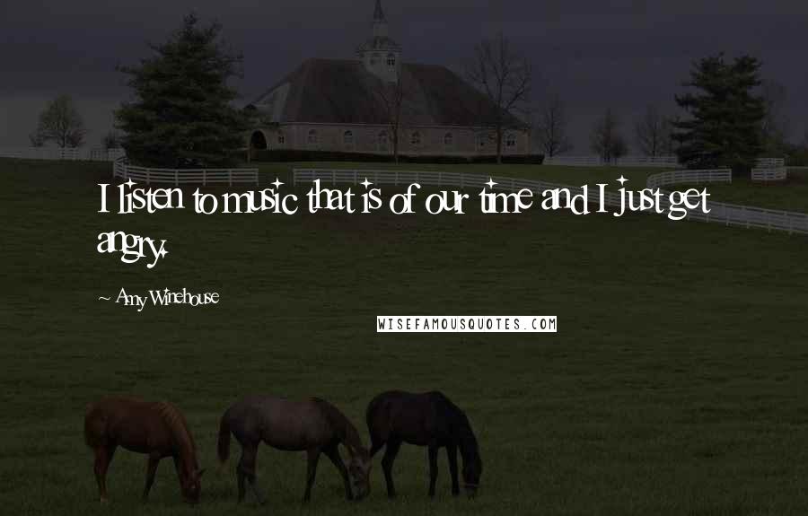 Amy Winehouse Quotes: I listen to music that is of our time and I just get angry.