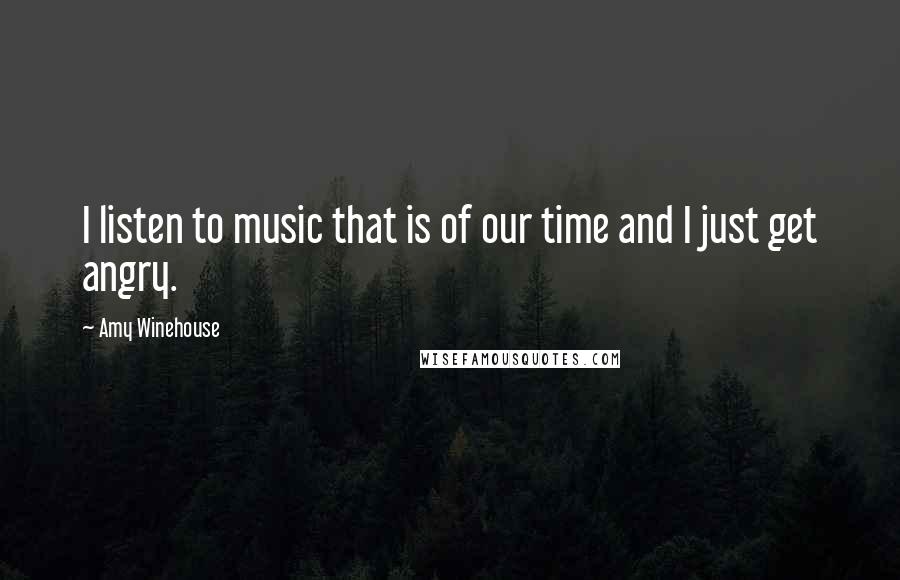 Amy Winehouse Quotes: I listen to music that is of our time and I just get angry.