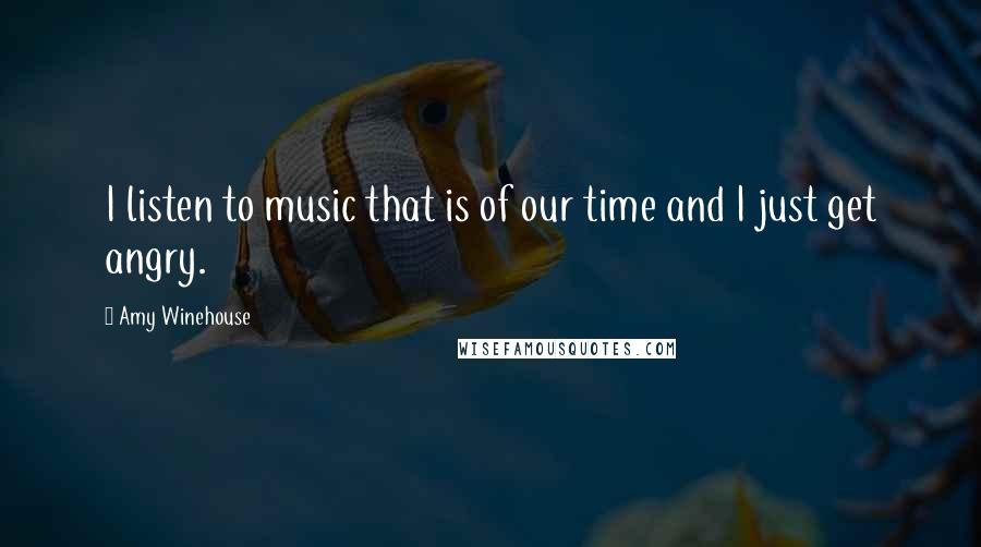 Amy Winehouse Quotes: I listen to music that is of our time and I just get angry.