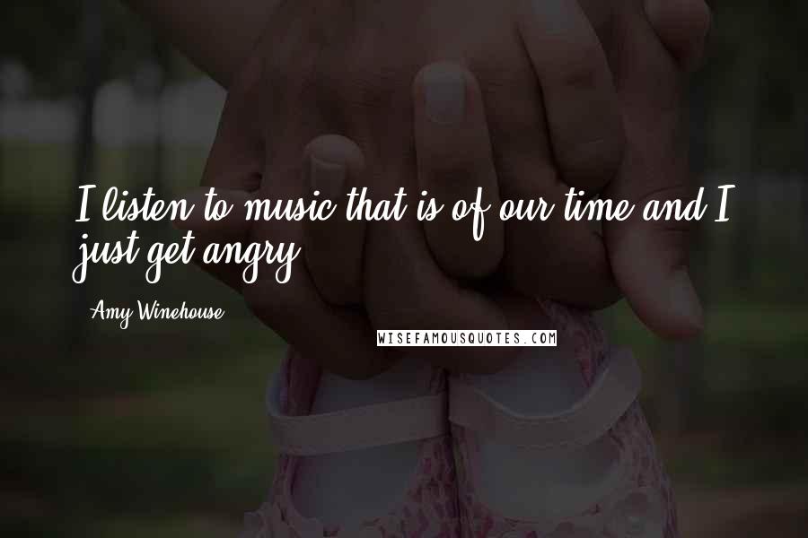 Amy Winehouse Quotes: I listen to music that is of our time and I just get angry.