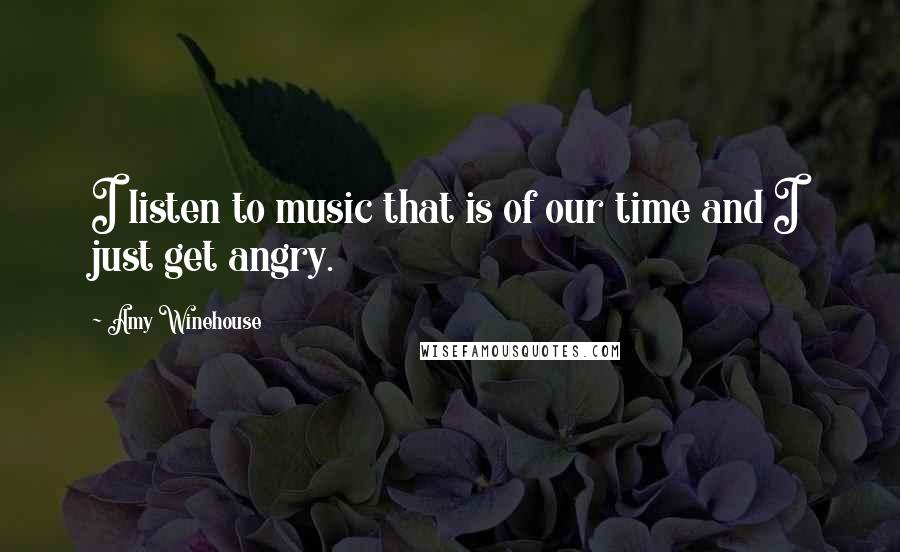 Amy Winehouse Quotes: I listen to music that is of our time and I just get angry.