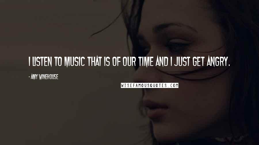 Amy Winehouse Quotes: I listen to music that is of our time and I just get angry.