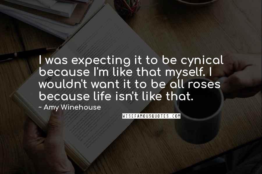 Amy Winehouse Quotes: I was expecting it to be cynical because I'm like that myself. I wouldn't want it to be all roses because life isn't like that.