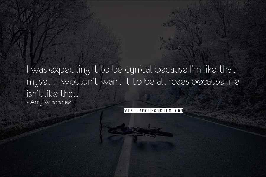 Amy Winehouse Quotes: I was expecting it to be cynical because I'm like that myself. I wouldn't want it to be all roses because life isn't like that.