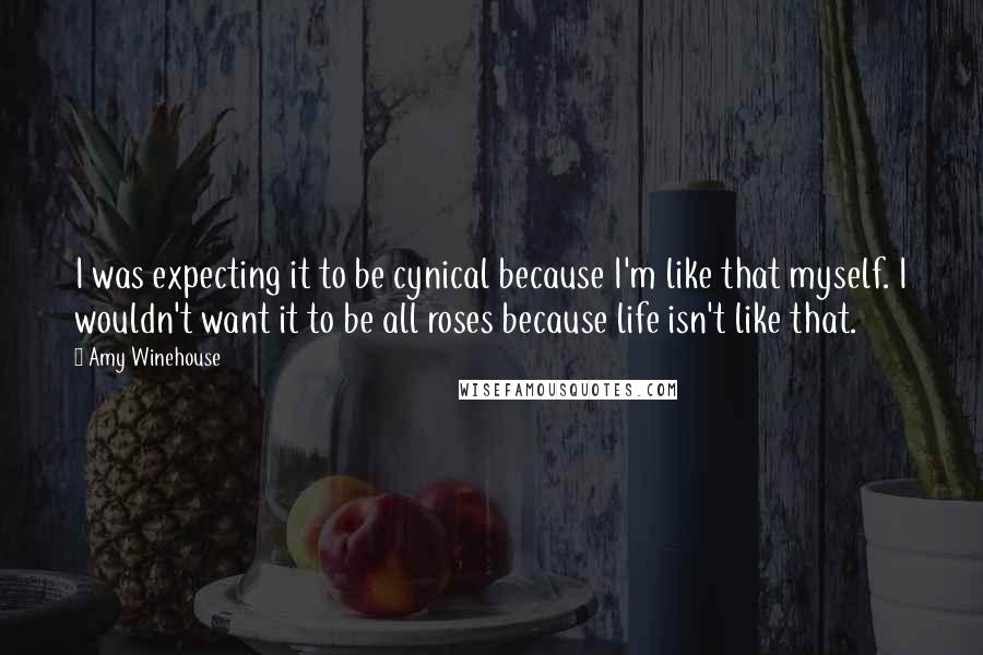 Amy Winehouse Quotes: I was expecting it to be cynical because I'm like that myself. I wouldn't want it to be all roses because life isn't like that.