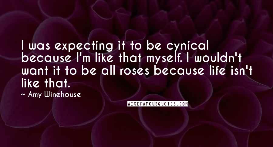 Amy Winehouse Quotes: I was expecting it to be cynical because I'm like that myself. I wouldn't want it to be all roses because life isn't like that.