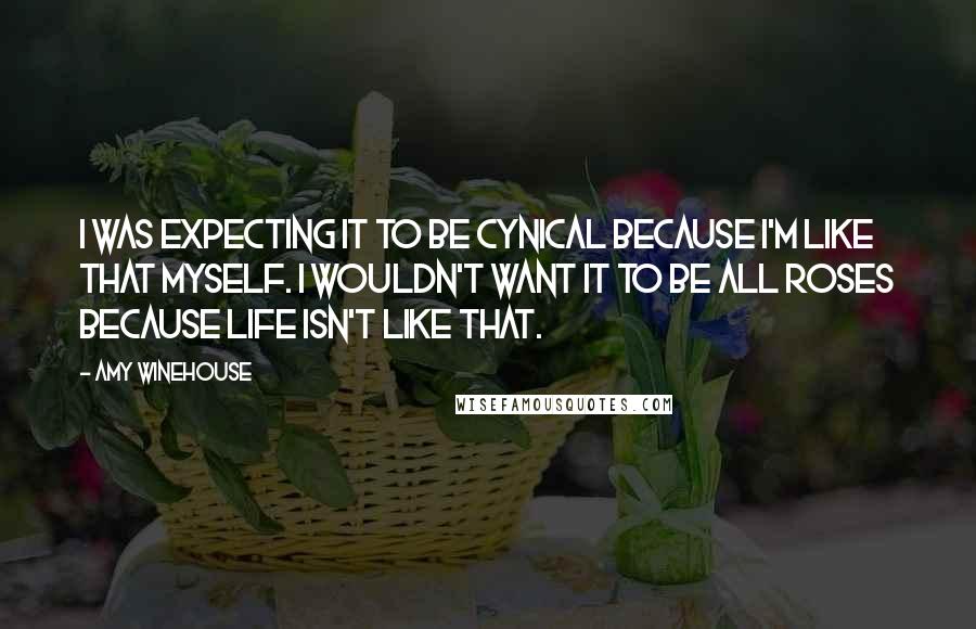 Amy Winehouse Quotes: I was expecting it to be cynical because I'm like that myself. I wouldn't want it to be all roses because life isn't like that.