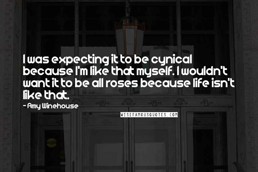 Amy Winehouse Quotes: I was expecting it to be cynical because I'm like that myself. I wouldn't want it to be all roses because life isn't like that.