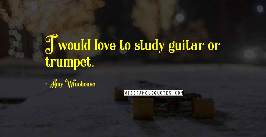 Amy Winehouse Quotes: I would love to study guitar or trumpet.