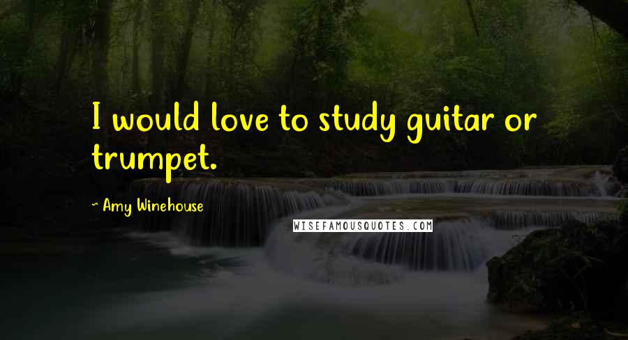 Amy Winehouse Quotes: I would love to study guitar or trumpet.