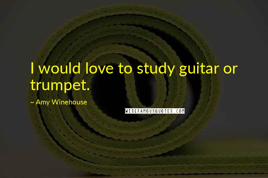 Amy Winehouse Quotes: I would love to study guitar or trumpet.