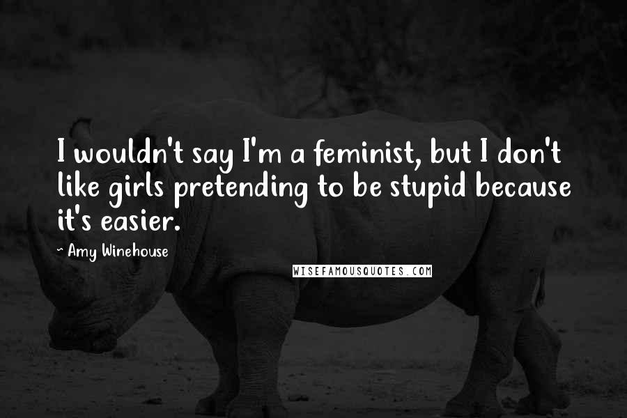 Amy Winehouse Quotes: I wouldn't say I'm a feminist, but I don't like girls pretending to be stupid because it's easier.