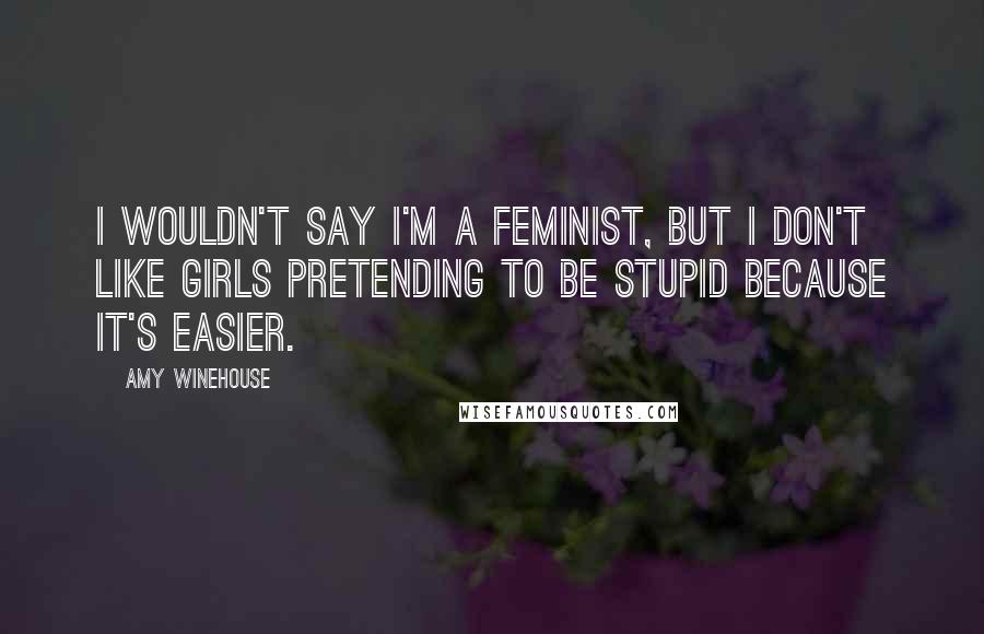 Amy Winehouse Quotes: I wouldn't say I'm a feminist, but I don't like girls pretending to be stupid because it's easier.