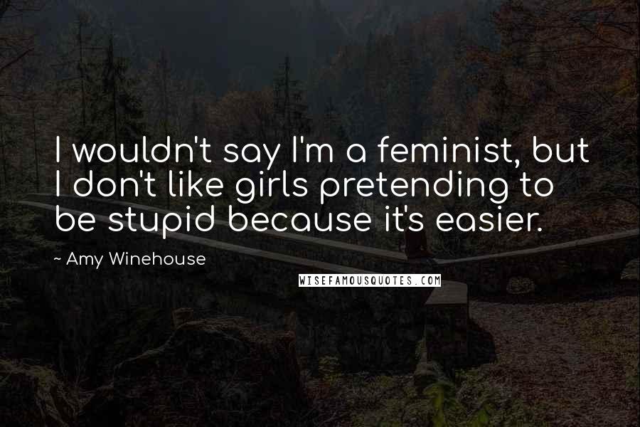 Amy Winehouse Quotes: I wouldn't say I'm a feminist, but I don't like girls pretending to be stupid because it's easier.