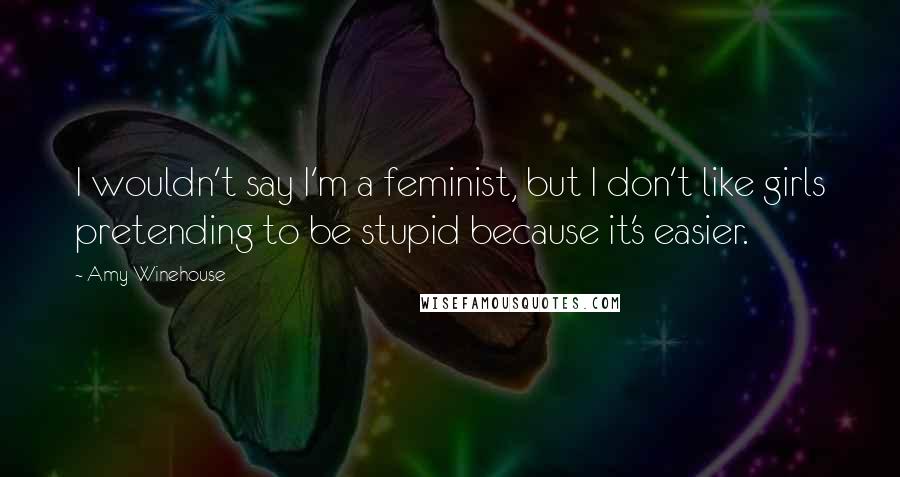 Amy Winehouse Quotes: I wouldn't say I'm a feminist, but I don't like girls pretending to be stupid because it's easier.