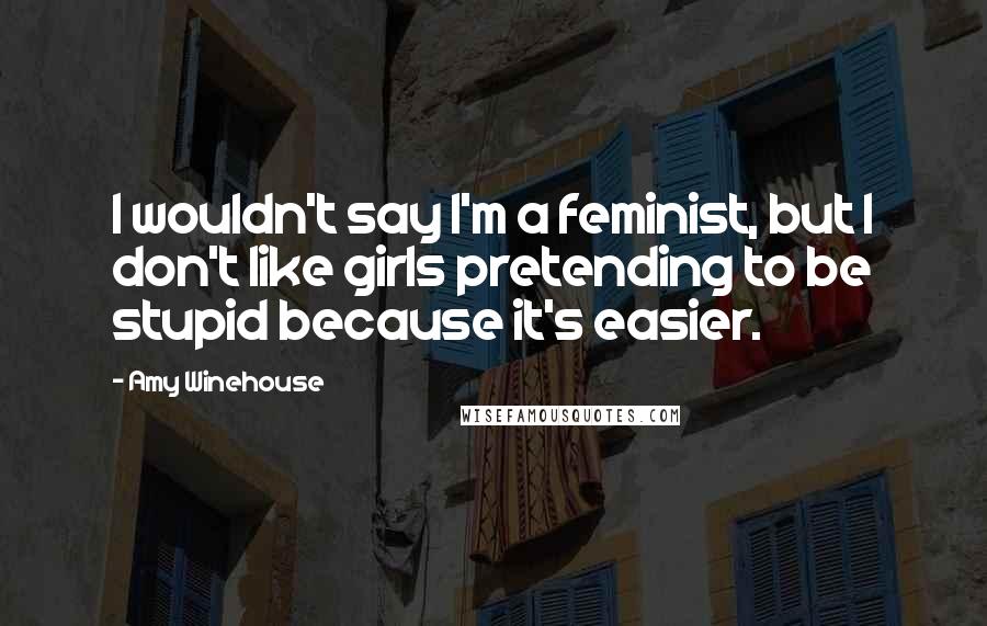 Amy Winehouse Quotes: I wouldn't say I'm a feminist, but I don't like girls pretending to be stupid because it's easier.