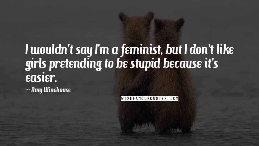 Amy Winehouse Quotes: I wouldn't say I'm a feminist, but I don't like girls pretending to be stupid because it's easier.