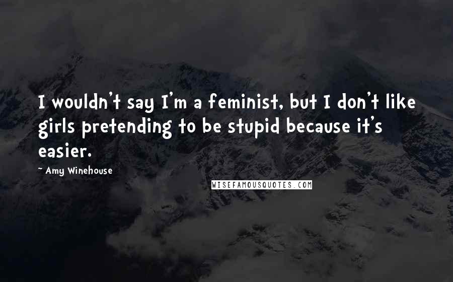 Amy Winehouse Quotes: I wouldn't say I'm a feminist, but I don't like girls pretending to be stupid because it's easier.