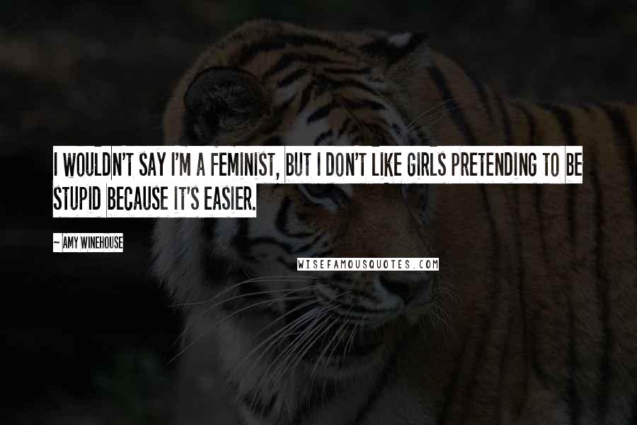 Amy Winehouse Quotes: I wouldn't say I'm a feminist, but I don't like girls pretending to be stupid because it's easier.