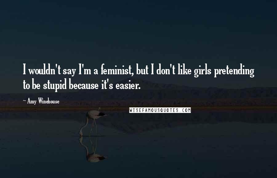 Amy Winehouse Quotes: I wouldn't say I'm a feminist, but I don't like girls pretending to be stupid because it's easier.