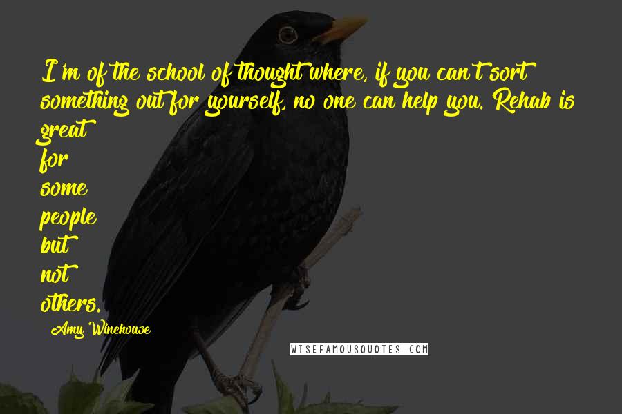 Amy Winehouse Quotes: I'm of the school of thought where, if you can't sort something out for yourself, no one can help you. Rehab is great for some people but not others.