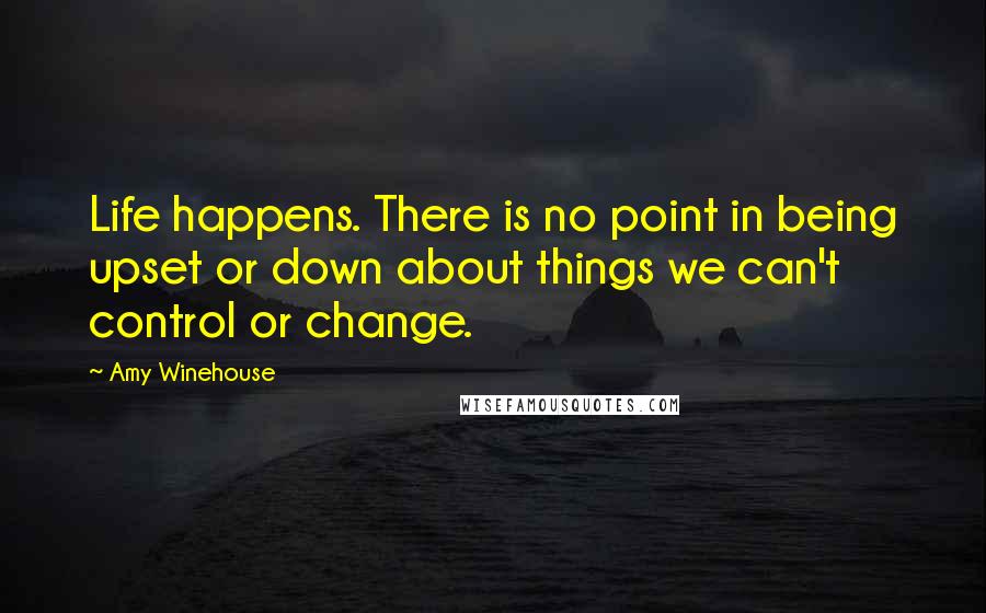 Amy Winehouse Quotes: Life happens. There is no point in being upset or down about things we can't control or change.
