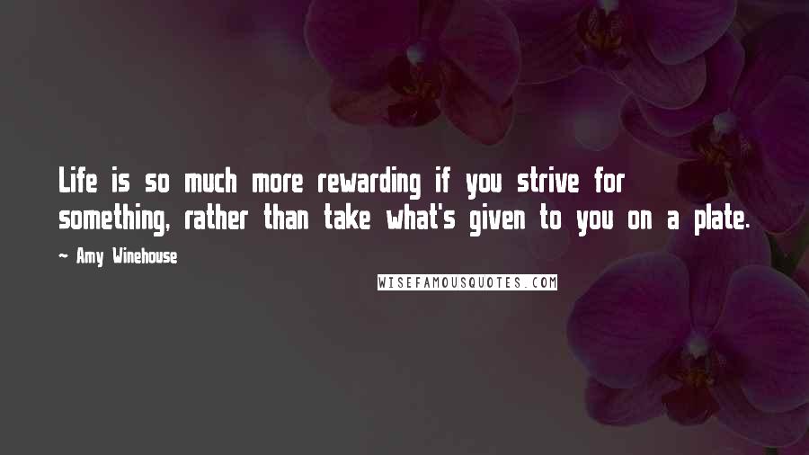 Amy Winehouse Quotes: Life is so much more rewarding if you strive for something, rather than take what's given to you on a plate.