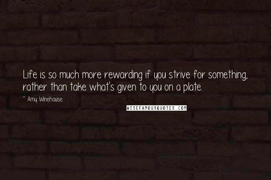 Amy Winehouse Quotes: Life is so much more rewarding if you strive for something, rather than take what's given to you on a plate.