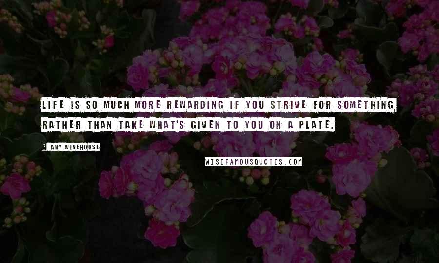 Amy Winehouse Quotes: Life is so much more rewarding if you strive for something, rather than take what's given to you on a plate.