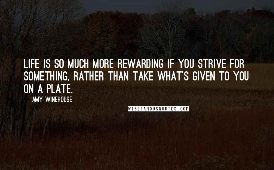 Amy Winehouse Quotes: Life is so much more rewarding if you strive for something, rather than take what's given to you on a plate.