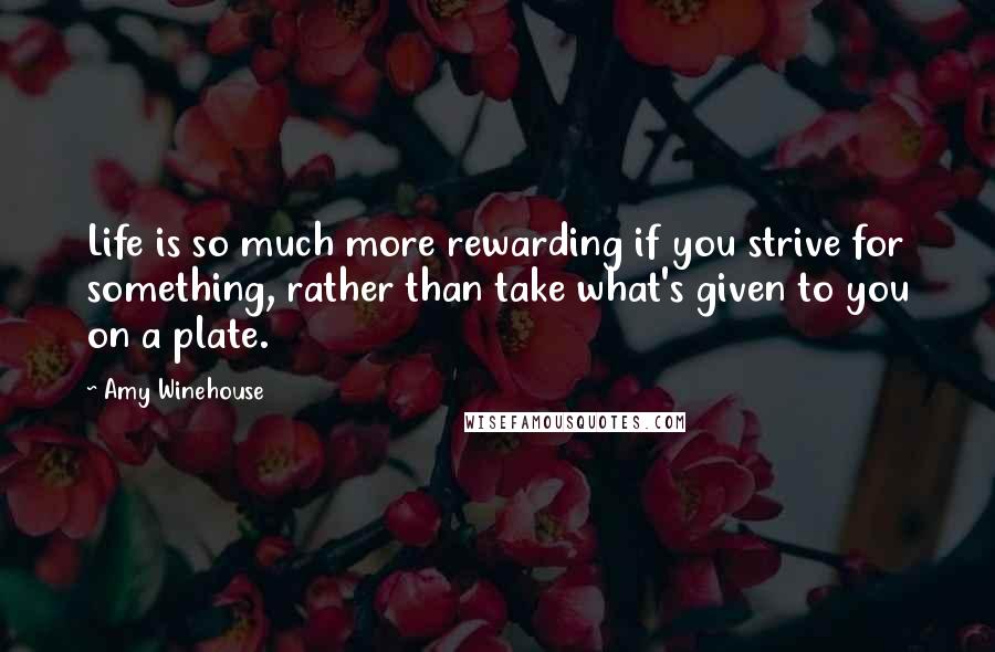 Amy Winehouse Quotes: Life is so much more rewarding if you strive for something, rather than take what's given to you on a plate.
