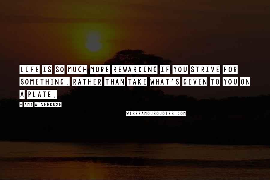 Amy Winehouse Quotes: Life is so much more rewarding if you strive for something, rather than take what's given to you on a plate.