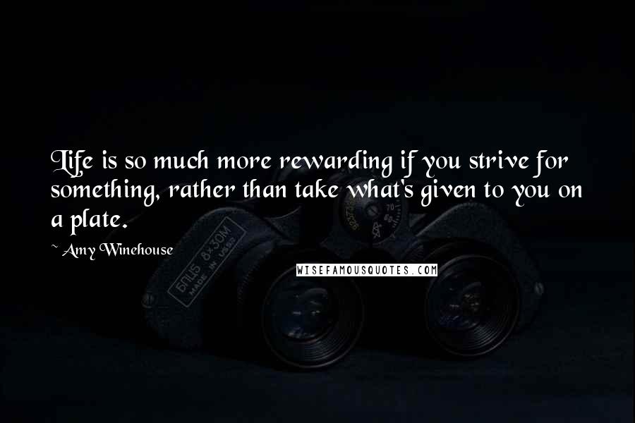 Amy Winehouse Quotes: Life is so much more rewarding if you strive for something, rather than take what's given to you on a plate.