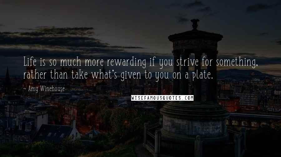 Amy Winehouse Quotes: Life is so much more rewarding if you strive for something, rather than take what's given to you on a plate.