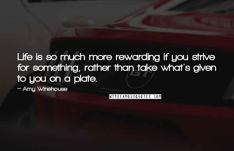 Amy Winehouse Quotes: Life is so much more rewarding if you strive for something, rather than take what's given to you on a plate.
