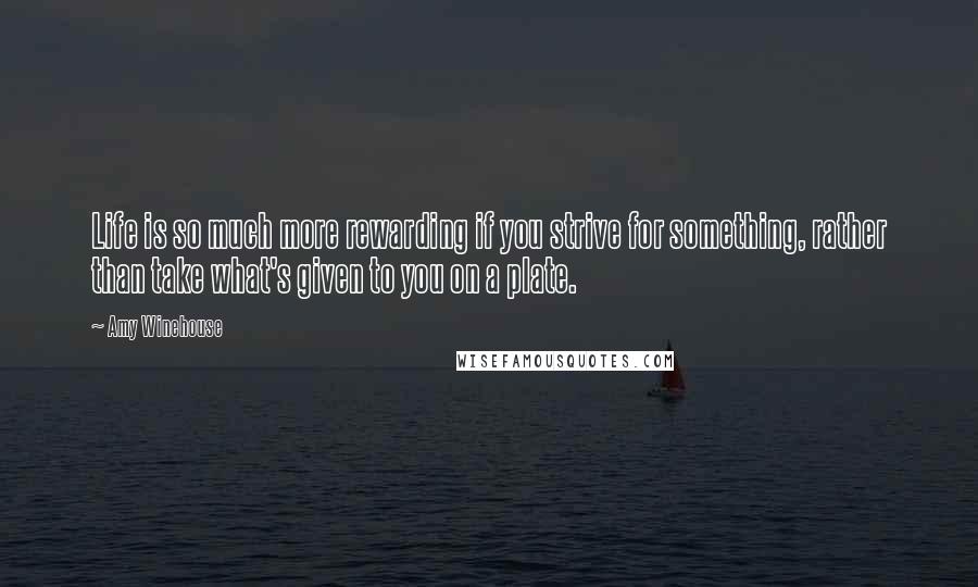 Amy Winehouse Quotes: Life is so much more rewarding if you strive for something, rather than take what's given to you on a plate.