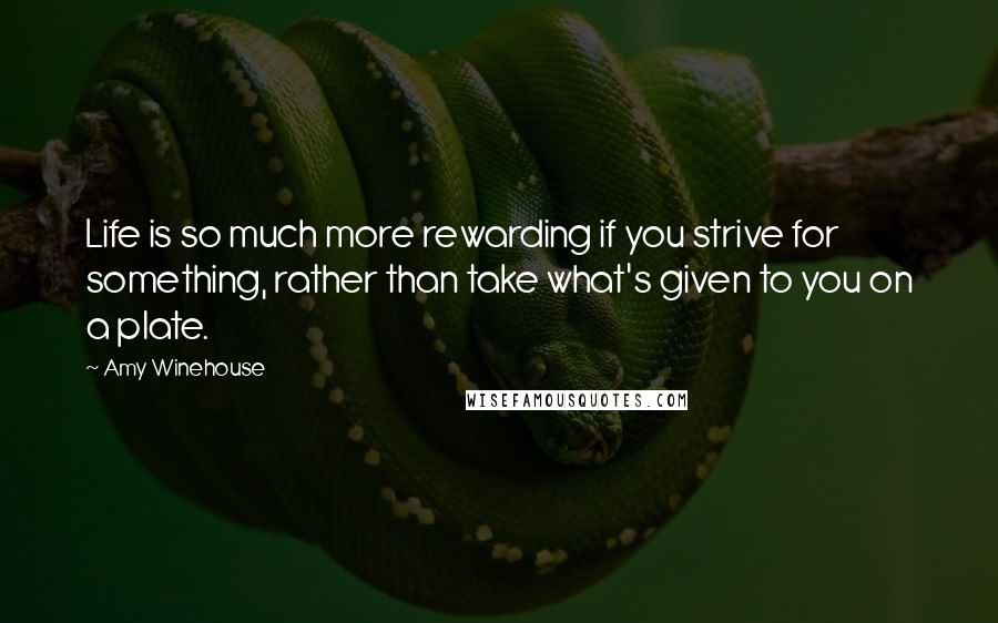 Amy Winehouse Quotes: Life is so much more rewarding if you strive for something, rather than take what's given to you on a plate.