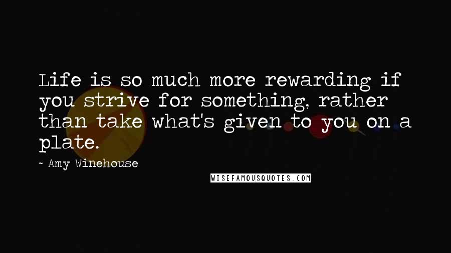 Amy Winehouse Quotes: Life is so much more rewarding if you strive for something, rather than take what's given to you on a plate.