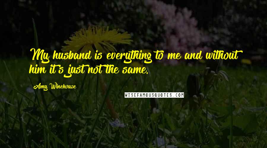 Amy Winehouse Quotes: My husband is everything to me and without him it's just not the same.