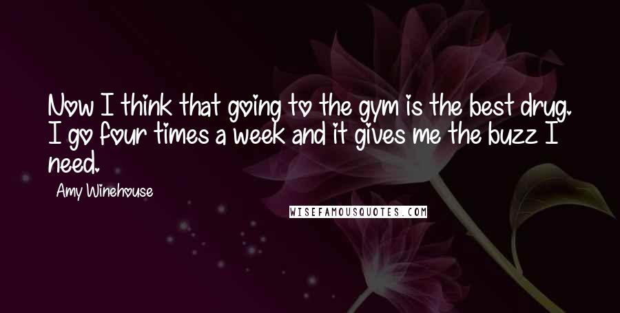 Amy Winehouse Quotes: Now I think that going to the gym is the best drug. I go four times a week and it gives me the buzz I need.