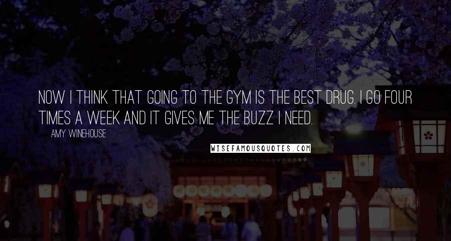 Amy Winehouse Quotes: Now I think that going to the gym is the best drug. I go four times a week and it gives me the buzz I need.