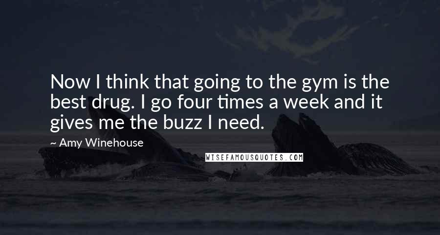 Amy Winehouse Quotes: Now I think that going to the gym is the best drug. I go four times a week and it gives me the buzz I need.