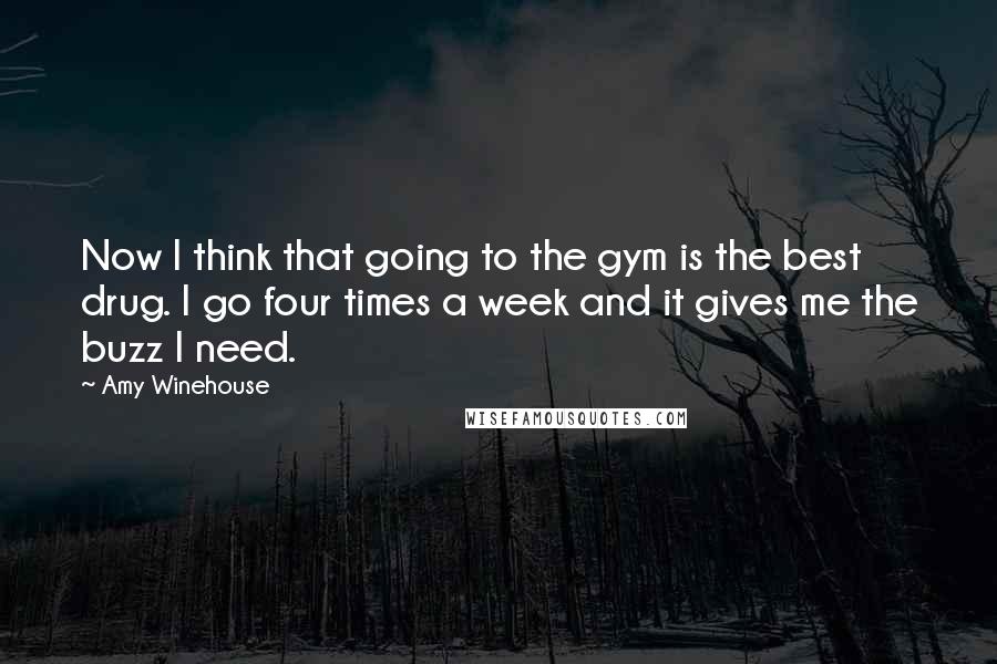 Amy Winehouse Quotes: Now I think that going to the gym is the best drug. I go four times a week and it gives me the buzz I need.