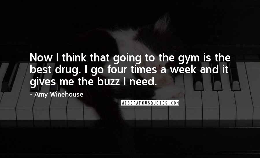 Amy Winehouse Quotes: Now I think that going to the gym is the best drug. I go four times a week and it gives me the buzz I need.